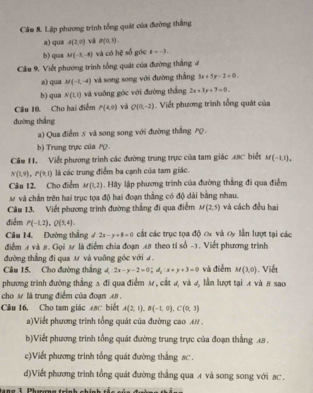 Lập phương trình tổng quát của đường thẳng
a) qua A(2,0) và B(0,3).
b) qua M(-5,-8) và có hệ số góc k=-3.
Câu 9. Viết phương trình tổng quát của đường thắng đ
a) qua M(-1,-4) và song song với đường thẳng 3x+5y-2=0.
b) qua N(1,1) và vuông góc với đường thẳng 2x+3y+7=0.
Câu 10. Cho hai điểm P(4,0) và Q(0,-2). Viết phương trình tổng quát của
đường thẳng
a) Qua điểm S và song song với đường thẳng PQ .
b) Trung trực của PQ 
Câu 11. Viết phương trình các đường trung trực của tam giác ABC biết M(-1,1),
N(1,9),P(9,1) là các trung điểm ba cạnh của tam giác.
Câu 12. Cho điểm M(1,2). Hãy lập phương trình của đường thẳng đi qua điểm
M và chấn trên hai trục tọa độ hai đoạn thằng có độ dài bằng nhau.
Câu 13. Viết phương trình đường thẳng đi qua điểm M(2,5) và cách đều hai
điểm P(-1,2),Q(5,4).
Câu 14. Đường thắng d:2x-y+8=0 cắt các trục tọa độ 0x và Oy lần lượt tại các
điểm A và B. Gọi M là điểm chia đoạn AB theo tỉ số -3. Viết phương trình
đường thẳng đi qua M và vuông góc với đ .
Câu 15. Cho đường thắng d_1:2x-y-2=0;d_2:x+y+3=0 và điểm M(3,0). Viết
phương trình đường thẳng Δ đi qua điểm M, cắt d và d_2 lần lượt tại A và B sao
cho M là trung điểm của đoạn AB .
Câu 16. Cho tam giác λBC biết A(2;1),B(-1,0),C(0;3)
a)Viết phương trình tổng quát của đường cao AH .
b)Viết phương trình tổng quát đường trung trực của đoạn thẳng AB .
c)Viết phương trình tổng quát đường thẳng BC .
d)Viết phương trình tổng quát đường thẳng qua A và song song với BC.