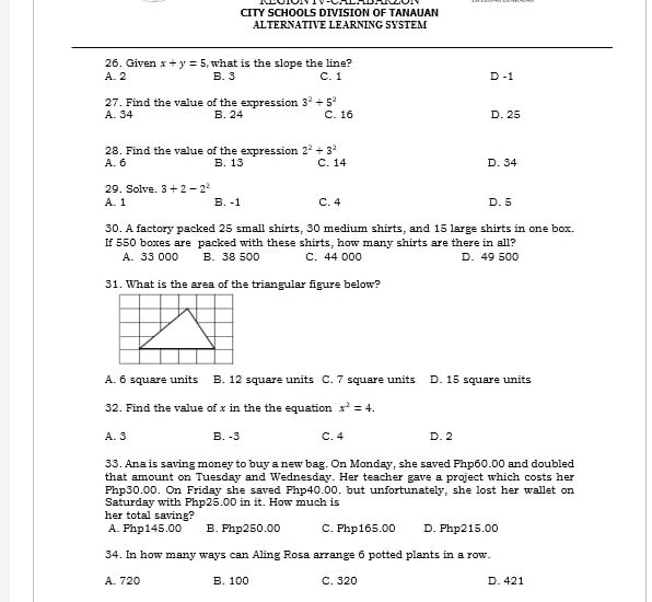 CITY SCHOOLS DIVISION OF TANAUAN
ALTERNATIVE LEARNING SYSTEM
26. Given x+y=5 , what is the slope the line?
A. 2 B. 3 C. 1 D -1
27. Find the value of the expression 3^2+5^2
A. 34 B. 24 C. 16 D. 25
28. Find the value of the expression 2^2+3^2
A. 6 B. 13 C. 14 D. 34
29. Solve 3+2-2^2
A. 1 B. -1 C. 4 D. 5
30. A factory packed 25 small shirts, 30 medium shirts, and 15 large shirts in one box.
If 550 boxes are packed with these shirts, how many shirts are there in all?
A. 33 000 B. 38 500 C. 44 000 D. 49 500
31. What is the area of the triangular figure below?
A. 6 square units B. 12 square units C. 7 square units D. 15 square units
32. Find the value of x in the the equation x^2=4.
A. 3 B. -3 C. 4 D. 2
33. Ana is saving money to buy a new bag. On Monday, she saved Php60.00 and doubled
that amount on Tuesday and Wednesday. Her teacher gave a project which costs her
Php30.00. On Friday she saved Php40.00. but unfortunately, she lost her wallet on
Saturday with Php25.00 in it. How much is
her total saving?
A. Php145.00 B. Php250.00 C. Php165.00 D. Php215.00
34. In how many ways can Aling Rosa arrange 6 potted plants in a row.
A. 720 B. 100 C. 320 D. 421