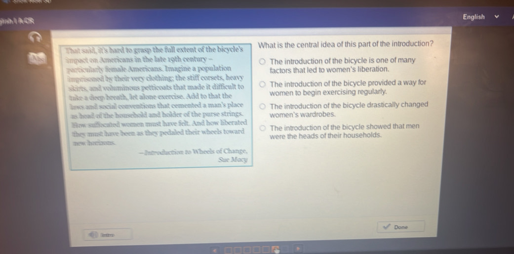 sh l ACR English
That said, it's hard to grasp the full extent of the bicycle's What is the central idea of this part of the introduction?
impact on Americans in the late 19th century - The introduction of the bicycle is one of many
orticulrly fomale Americans. Imagine a population factors that led to women's liberation.
imprisoned by their very clothing; the stiff corsets, heavy
skirts, and voluminous petticoats that made it difficult to The introduction of the bicycle provided a way for
tike a deep breath, let alone exercise. Add to that the women to begin exercising regularly.
lws and sucial conventions that cemented a man's place The introduction of the bicycle drastically changed
as hoad of the household and holder of the purse strings. women's wardrobes.
How suffocated women must have felt. And how liberated
they must have been as they pedaled their wheels toward The introduction of the bicycle showed that men
new horizons. were the heads of their households.
—Introdluction to Wheels of Change,
Sue Macy
Done