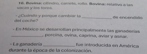 Bovina: cilindro, carrete, rollo. Bovina: relativo a las 
vacas y los toros. 
- ¿Cuándo y porque cambiar la _de encendido 
del coche? 
- En México se desarrollan principalmente las ganaderías 
_, porcina, ovina, caprina, aviar y asnar. 
- La ganadería _fue introducida en América 
durante la época de la colonización.