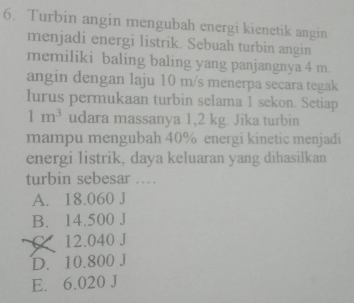 Turbin angin mengubah energi kienetik angin
menjadi energi listrik. Sebuah turbin angin
memiliki baling baling yang panjangnya 4 m.
angin dengan laju 10 m/s menerpa secara tegak
lurus permukaan turbin selama 1 sekon. Setiap
1m^3 udara massanya 1,2 kg. Jika turbin
mampu mengubah 40% energi kinetic menjadi
energi listrik, daya keluaran yang dihasilkan
turbin sebesar ….
A. 18.060 J
B. 14.500 J
12.040 J
D. 10.800 J
E. 6.020 J