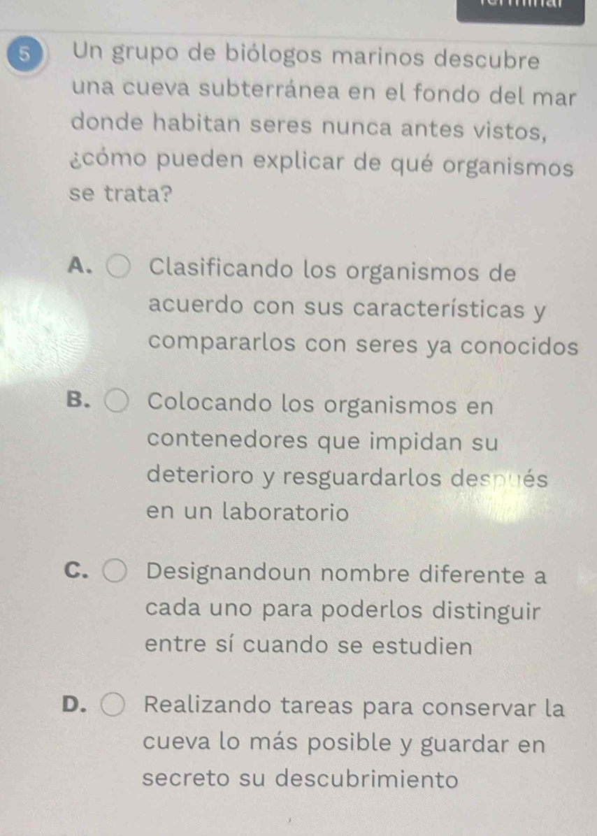 Un grupo de biólogos marinos descubre
una cueva subterránea en el fondo del mar
donde habitan seres nunca antes vistos,
¿cómo pueden explicar de qué organismos
se trata?
A. Clasificando los organismos de
acuerdo con sus características y
compararlos con seres ya conocidos
B. Colocando los organismos en
contenedores que impidan su
deterioro y resguardarlos después
en un laboratorio
C. Designandoun nombre diferente a
cada uno para poderlos distinguir
entre sí cuando se estudien
D. Realizando tareas para conservar la
cueva lo más posible y guardar en
secreto su descubrimiento