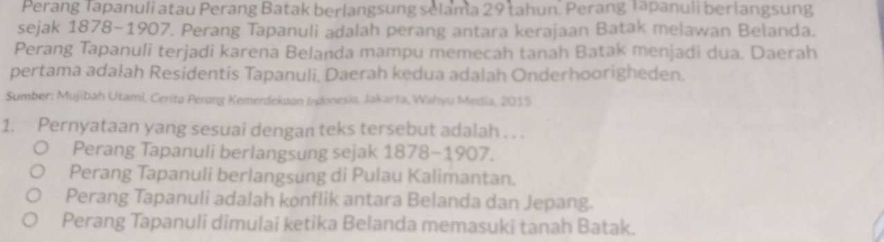 Perang Tapanuli atau Perang Batak berlangsung selama 29 tahun. Perang Tapanuli berlangsung
sejak 1878-1907. Perang Tapanuli adalah perang antara kerajaan Batak melawan Belanda.
Perang Tapanuli terjadi karena Belanda mampu memecah tanah Batak menjadi dua. Daerah
pertama adalah Residentis Tapanuli. Daerah kedua adalah Onderhoorigheden.
Sumber: Mujibah Utami, Cerito Perang Kemerdekaan Indonesia, Jakarta, Wahyu Media, 2015
1. Pernyataan yang sesuai dengan teks tersebut adalah . . .
Perang Tapanuli berlangsung sejak 1878-1907.
Perang Tapanuli berlangsung di Pulau Kalimantan.
Perang Tapanuli adalah konflik antara Belanda dan Jepang.
Perang Tapanuli dimulai ketika Belanda memasuki tanah Batak.