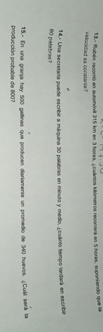 13.- Rubén recorrió en automóvil 315 km en 3 horas, ¿cuántos kilómetros recorrerá en 5 horas, suponiendo que la 
velocidad es constante? 
14.- Una secretaria puede escríbir a máquina 30 palabras en minuto y medio, ¿cuánto tiempo tardará en escribir
80 palabras? 
15.- En una granja hay 500 gallinas que producen diariamente un promedio de 340 huevos. ¿Cuál será la 
producción probable de 800?