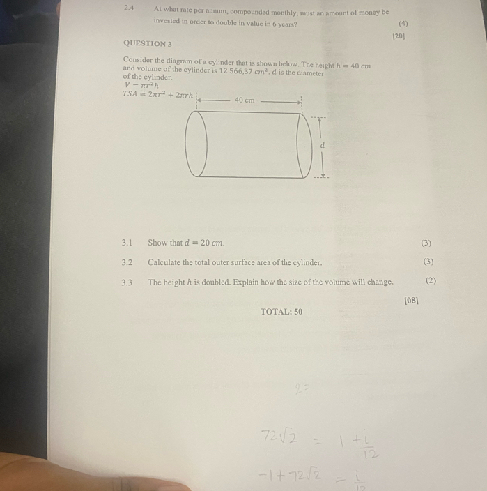 2.4 At what rate per annum, compounded monthly, must an amount of money be 
invested in order to double in value in 6 years? (4) 
QUESTION 3 [20] 
Consider the diagram of a cylinder that is shown below. The height h=40cm
and volume of the cylinder is 12566, 37cm^2. d is the diameter 
of the cylinder.
V=π r^2h
TSA=2π r^2+2π rh 40 cm. 
d 
3.1 Show that d=20cm. (3) 
3.2 Calculate the total outer surface area of the cylinder. (3) 
3.3 The height h is doubled. Explain how the size of the volume will change. (2) 
[08] 
TOTAL: 50