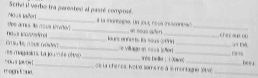 Scrivi il verbo tra parentesi al passé composé. 
Nous (aller)_ à la montagne. Un jour, nous (rencontrer) 
des amis. Iis nous (inviter) _et nous (aller) _chez eux où 
nous (connaître) _leurs enfants. Iis nous (offrir) 
Ensuite, nous (visiter)_ le village et nous (aller)_ 
un thé 
les magasins. La journée (être) _très belle ; il (faire) dans beau: 
nous (avoir)_ de la chance. Notre semaine à la montagne (être)_ 
magnifique.