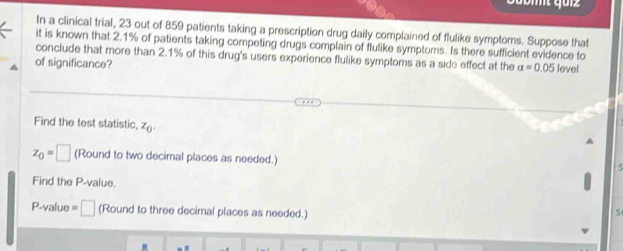 In a clinical trial, 23 out of 859 patients taking a prescription drug daily complained of flulike symptoms. Suppose that 
it is known that 2.1% of patients taking competing drugs complain of flulike symptoms. Is there sufficient evidence to 
conclude that more than 2.1% of this drug's users experience flulike symptoms as a side effect at the alpha =0.05
of significance? level 
Find the test statistic, z_0.
z_0=□ (Round to two decimal places as needed.) 
Find the P -value.
P-value =□ (Round to three decimal places as needed.)