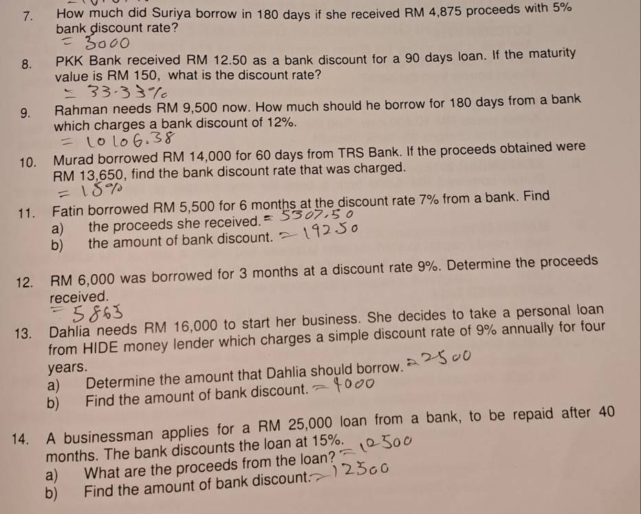 How much did Suriya borrow in 180 days if she received RM 4,875 proceeds with 5%
bank discount rate? 
8. PKK Bank received RM 12.50 as a bank discount for a 90 days loan. If the maturity 
value is RM 150, what is the discount rate? 
9. Rahman needs RM 9,500 now. How much should he borrow for 180 days from a bank 
which charges a bank discount of 12%. 
10. Murad borrowed RM 14,000 for 60 days from TRS Bank. If the proceeds obtained were
RM 13,650, find the bank discount rate that was charged. 
11. Fatin borrowed RM 5,500 for 6 months at the discount rate 7% from a bank. Find 
a) the proceeds she received. 
b) the amount of bank discount. 
12. RM 6,000 was borrowed for 3 months at a discount rate 9%. Determine the proceeds 
received. 
13. Dahlia needs RM 16,000 to start her business. She decides to take a personal loan 
from HIDE money lender which charges a simple discount rate of 9% annually for four
years. 
a) Determine the amount that Dahlia should borrow. 
b) Find the amount of bank discount. 
14. A businessman applies for a RM 25,000 loan from a bank, to be repaid after 40
months. The bank discounts the loan at 15%. 
a) What are the proceeds from the loan? 
b) Find the amount of bank discount.