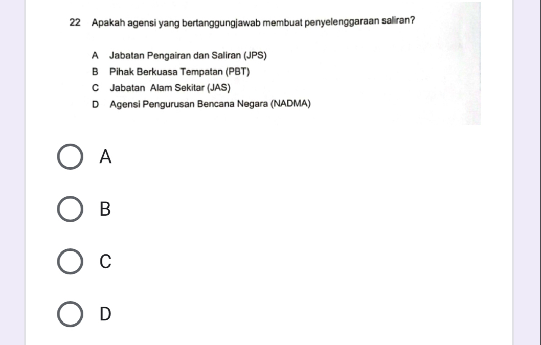 Apakah agensi yang bertanggungjawab membuat penyelenggaraan saliran?
A Jabatan Pengairan dan Saliran (JPS)
B Pihak Berkuasa Tempatan (PBT)
C Jabatan Alam Sekitar (JAS)
D Agensi Pengurusan Bencana Negara (NADMA)
A
B
C
D