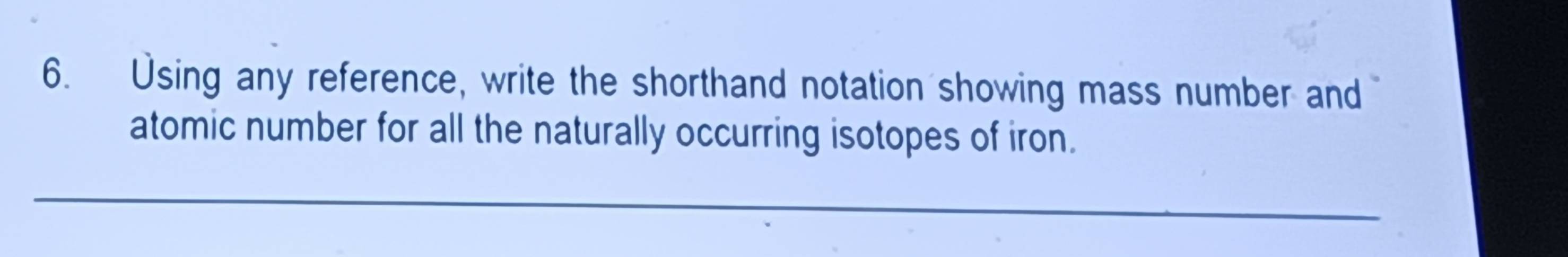 Using any reference, write the shorthand notation showing mass number and 
atomic number for all the naturally occurring isotopes of iron. 
_