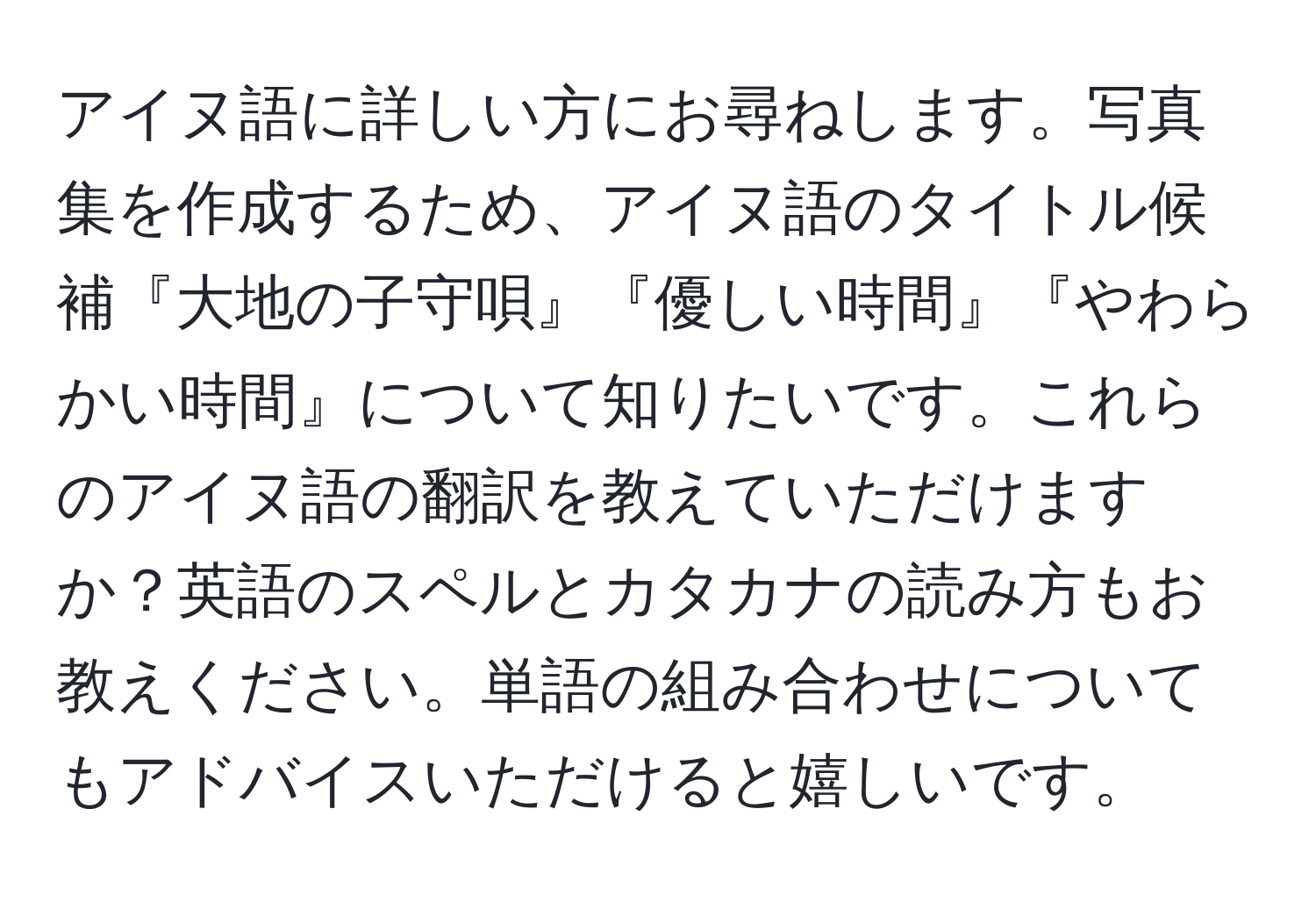 アイヌ語に詳しい方にお尋ねします。写真集を作成するため、アイヌ語のタイトル候補『大地の子守唄』『優しい時間』『やわらかい時間』について知りたいです。これらのアイヌ語の翻訳を教えていただけますか？英語のスペルとカタカナの読み方もお教えください。単語の組み合わせについてもアドバイスいただけると嬉しいです。