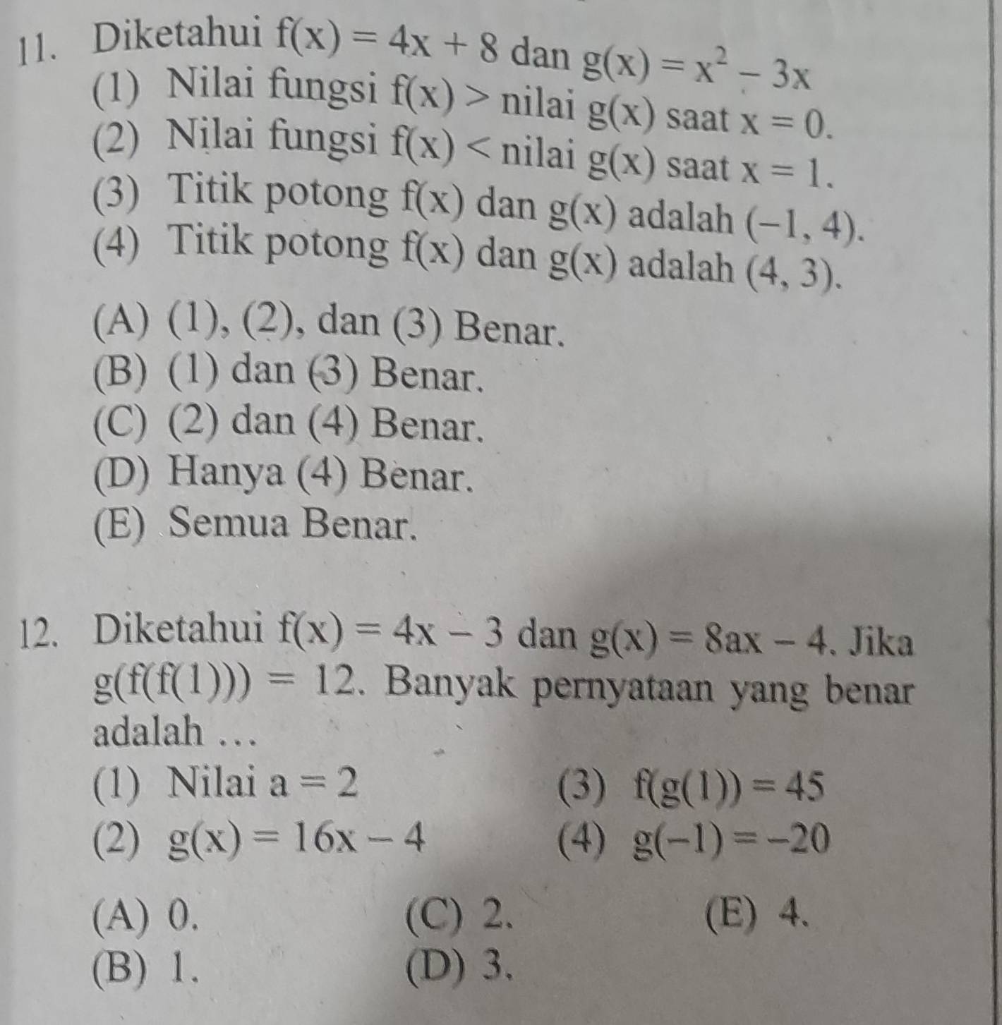 Diketahui
f(x)=4x+8 dan g(x)=x^2-3x
(1) Nilai fungsi f(x)> nilai g(x) saat x=0. 
(2) Nilai fungsi f(x) nilai g(x) saat x=1. 
(3) Titik potong f(x) dan g(x) adalah (-1,4). 
(4) Titik potong f(x) dan g(x) adalah (4,3).
(A) (1), (2), dan (3) Benar.
(B) (1) dan (3) Benar.
(C) (2) dan (4) Benar.
(D) Hanya (4) Benar.
(E) Semua Benar.
12. Diketahui f(x)=4x-3 dan g(x)=8ax-4. Jika
g(f(f(1)))=12. Banyak pernyataan yang benar
adalah …
(1) Nilai a=2 (3) f(g(1))=45
(2) g(x)=16x-4 (4) g(-1)=-20
(A) 0. (C) 2. (E) 4.
(B) 1. (D) 3.