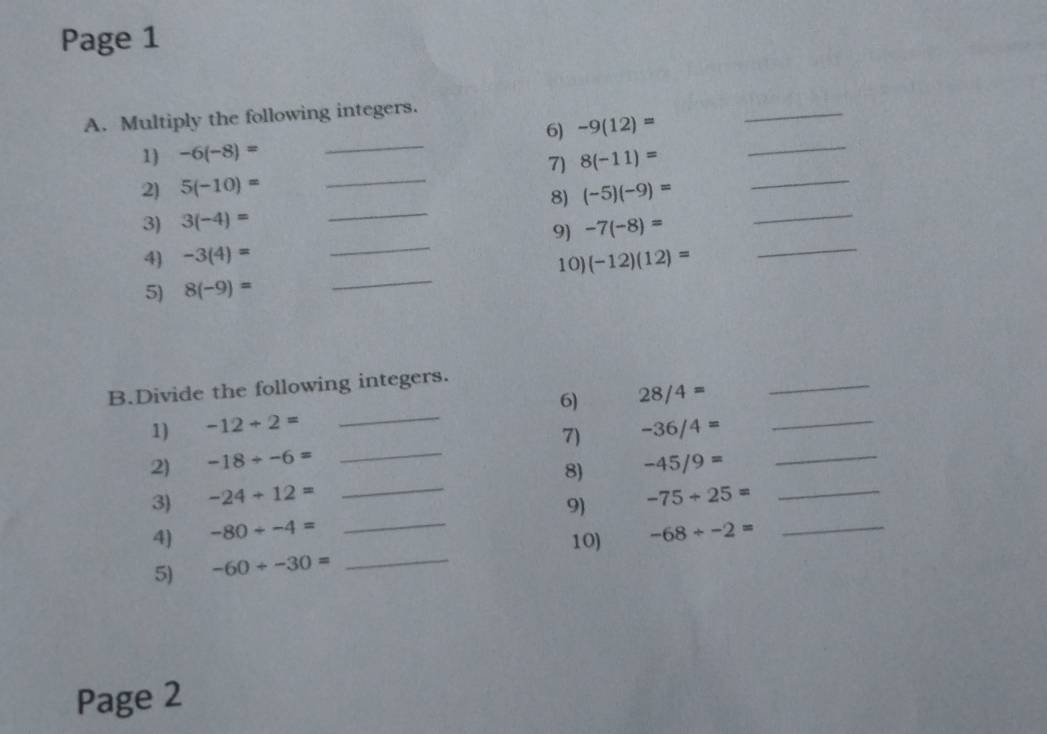 Page 1 
_ 
A. Multiply the following integers. 
_ 
6) -9(12)=
_ 
_ 
1) -6(-8)=
7) 8(-11)=
2) 5(-10)=
_ 
3) 3(-4)= _8) (-5)(-9)= _ 
_ 
9) -7(-8)=
4) -3(4)= (-12)(12)= _ 
10) 
5) 8(-9)=
_ 
_ 
B.Divide the following integers. 
6) 28/4=
_ 
1) -12+2=
2) -18/ -6= _7) -36/4= _ 
_ 
8) -45/9=
_ 
3) -24+12= _ -75+25= _ 
9) 
4) -80+-4= -68/ -2= _ 
10) 
5) -60+-30= _ 
Page 2