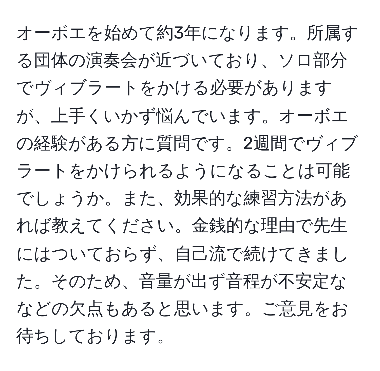 オーボエを始めて約3年になります。所属する団体の演奏会が近づいており、ソロ部分でヴィブラートをかける必要がありますが、上手くいかず悩んでいます。オーボエの経験がある方に質問です。2週間でヴィブラートをかけられるようになることは可能でしょうか。また、効果的な練習方法があれば教えてください。金銭的な理由で先生にはついておらず、自己流で続けてきました。そのため、音量が出ず音程が不安定ななどの欠点もあると思います。ご意見をお待ちしております。