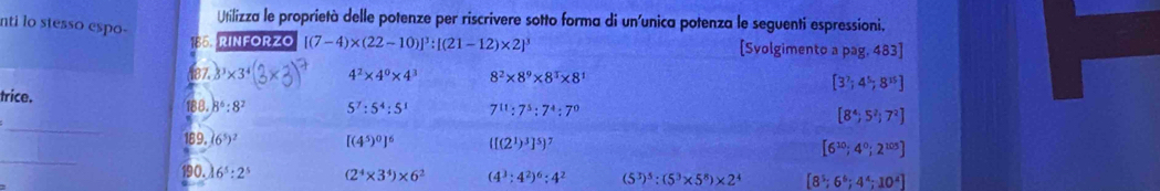 Utilizza le proprietà delle potenze per riscrivere sotto forma di un'unica potenza le seguenti espressioni. 
nti lo stesso espo- 
185. RINFORZO [(7-4)* (22-10)]^3:[(21-12)* 2]^3 [Svolgimento pag,483] 
(87. 3^3* 3^4 4^2* 4^0* 4^3 8^2* 8^9* 8^3* 8^1 [3^7;4^5;8^(15)]
trice. 
_ 
188. 8^6:8^2 5^7:5^4:5^1 7^(11):7^5:7^4:7^0 [8^4;5^2;7^2]
_ 
189. (6^5)^2 [(4^5)^0]^6 ([(2^1)^3]^5)^7 [6^(10);4^0;2^(105)]
190. 6^5:2^5 (2^4* 3^4)* 6^2 (4^3:4^2)^6:4^2 (5^3)^5:(5^3* 5^8)* 2^4 [8^5;6^6;4^4;10^4]