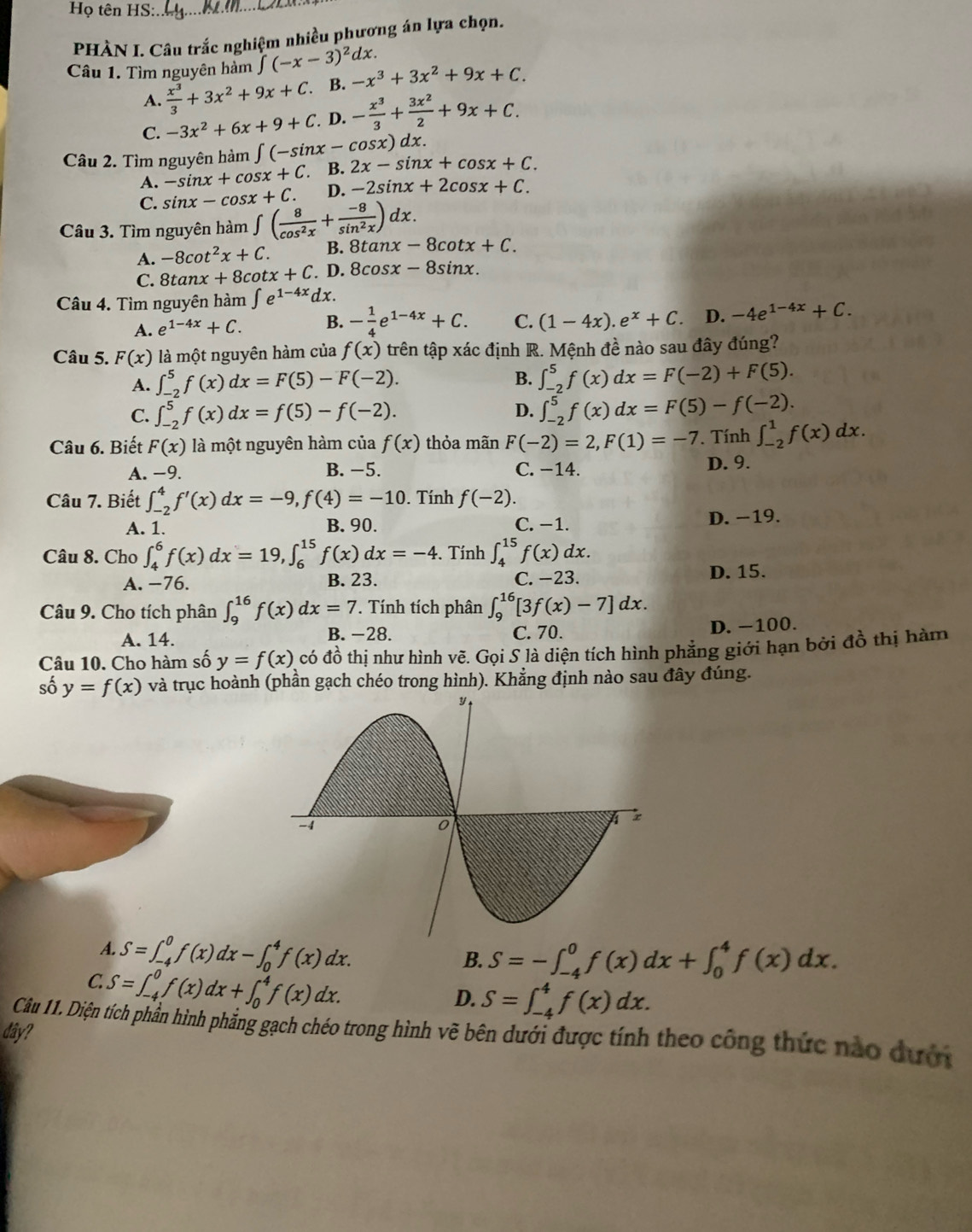 Họ tên HS:_
PHÀN I. Câu trắc nghiệm nhiều phương án lựa chọn.
Câu 1. Tìm nguyên hàm ∈t (-x-3)^2dx. -x^3+3x^2+9x+C.
A.  x^3/3 +3x^2+9x+C. B.
C. -3x^2+6x+9+C. D. - x^3/3 + 3x^2/2 +9x+C.
Câu 2. Tìm nguyên hàm ∈t (-sin x-cos x)dx. 2x-sin x+cos x+C.
A. -sin x+cos x+C. B.
C. sin x-cos x+C. D. -2sin x+2cos x+C.
Câu 3. Tìm nguyên hàm ∈t ( 8/cos^2x + (-8)/sin^2x )dx. nx-8cot x+C.
A. -8cot^2x+C. B. 8tan
C. 8tan x+8cot x+C D. 8cosx -8sin nx .
Câu 4. Tìm nguyên hàm ∈t e^(1-4x)dx.
A. e^(1-4x)+C. B. - 1/4 e^(1-4x)+C. C. (1-4x).e^x+C. D. -4e^(1-4x)+C.
Câu 5. F(x) là một nguyên hàm của f(x) trên tập xác định R. Mệnh đề nào sau đây đúng?
A. ∈t _(-2)^5f(x)dx=F(5)-F(-2).
B. ∈t _(-2)^5f(x)dx=F(-2)+F(5).
D.
C. ∈t _(-2)^5f(x)dx=f(5)-f(-2). ∈t _(-2)^5f(x)dx=F(5)-f(-2).
Câu 6. Biết F(x) là một nguyên hàm của f(x) thỏa mãn F(-2)=2,F(1)=-7. Tính ∈t _(-2)^1f(x)dx.
A. -_  B. −5. C. −14. D. 9.
Câu 7. Biết ∈t _(-2)^4f'(x)dx=-9,f(4)=-10. Tính f(-2).
A. 1. B. 90. C. −1. D. −19.
Câu 8. Cho ∈t _4^6f(x)dx=19,∈t _6^(15)f(x)dx=-4. Tính ∈t _4^(15)f(x)dx.
A. −76. B. 23. C. −23. D. 15.
Câu 9. Cho tích phân ∈t _9^(16)f(x)dx=7. Tính tích phân ∈t _9^(16)[3f(x)-7]dx.
A. 14. B. −28. C. 70. D. -100.
Câu 10. Cho hàm số y=f(x) có đồ thị như hình vẽ. Gọi S là diện tích hình phẳng giới hạn bởi đồ thị hàm
số y=f(x) và trục hoành (phần gạch chéo trong hình). Khẳng định nào sau đây đúng.
A. S=∈t _(-4)^0f(x)dx-∈t _0^4f(x)dx.
B. S=-∈t _(-4)^0f(x)dx+∈t _0^4f(x)dx.
C. S=∈t _(-4)^0f(x)dx+∈t _0^4f(x)dx.
D. S=∈t _(-4)^4f(x)dx.
Câu 11. Diện tích phần hình phẳng gạch chéo trong hình vẽ bên dưới được tính theo công thức nào dưới
dây?