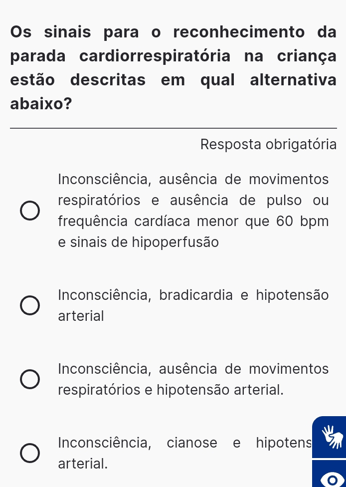 Os sinais para o reconhecimento da
parada cardiorrespiratória na criança
estão descritas em qual alternativa
abaixo?
Resposta obrigatória
Inconsciência, ausência de movimentos
respiratórios e ausência de pulso ou
frequência cardíaca menor que 60 bpm
e sinais de hipoperfusão
Inconsciência, bradicardia e hipotensão
arterial
Inconsciência, ausência de movimentos
respiratórios e hipotensão arterial.
Inconsciência, cianose e hipotens
arterial.