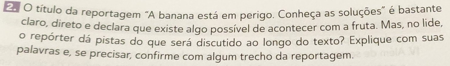 título da reportagem “A banana está em perigo. Conheça as soluções” é bastante 
claro, direto e declara que existe algo possível de acontecer com a fruta. Mas, no lide, 
o repórter dá pistas do que será discutido ao longo do texto? Explique com suas 
palavras e, se precisar, confirme com algum trecho da reportagem.