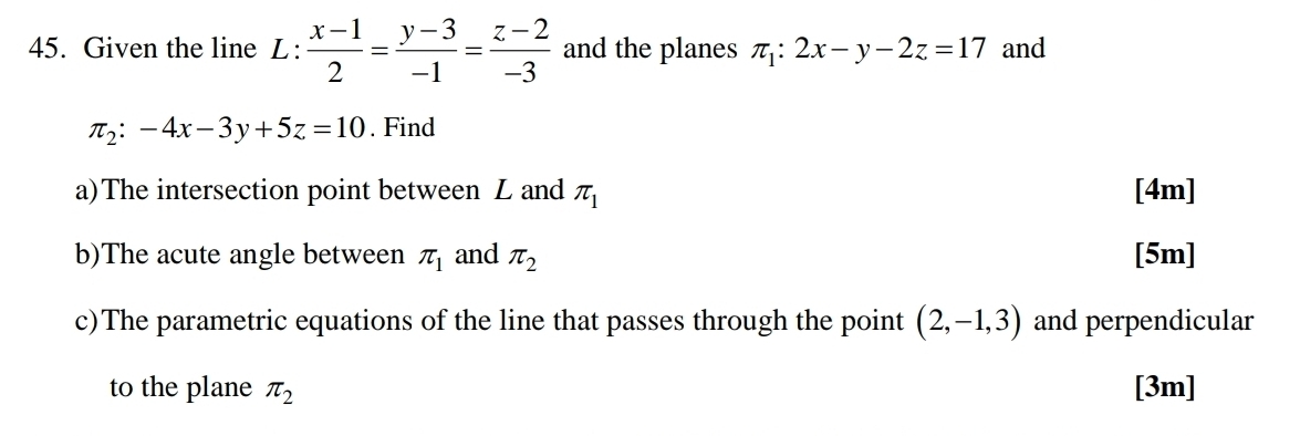 Given the line L :  (x-1)/2 = (y-3)/-1 = (z-2)/-3  and the planes π _1:2x-y-2z=17 and
π _2:-4x-3y+5z=10. Find 
a)The intersection point between L and π _1 [4m] 
b)The acute angle between π _1 and π _2 [5m] 
c)The parametric equations of the line that passes through the point (2,-1,3) and perpendicular 
to the plane π _2 [3m]