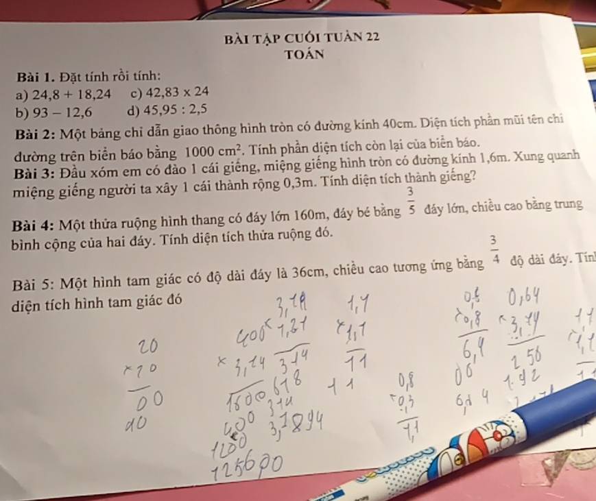 Bài tập cuối tuàn 22 
toán 
Bài 1. Đặt tính rồi tính: 
a) 24, 8+18,24 c) 42,83* 24
b) 93-12, 6 d) 45, 95 : 2, 5
Bài 2: Một bảng chỉ dẫn giao thông hình tròn có dường kính 40cm. Diện tích phần mũi tên chi 
đường trên biển báo bằng 1000cm^2. Tính phần diện tích còn lại của biển báo. 
Bài 3: Đầu xóm em có đảo 1 cái giếng, miệng giếng hình tròn có đường kính 1, 6m. Xung quanh 
miệng giếng người ta xây 1 cái thành rộng 0, 3m. Tính diện tích thành giếng? 
Bài 4: Một thửa ruộng hình thang có đáy lớn 160m, đáy bé bằng  3/5  đáy lớn, chiều cao bằng trung 
bình cộng của hai đáy. Tính diện tích thửa ruộng đó. 
Bài 5: Một hình tam giác có độ dài đáy là 36cm, chiều cao tương ứng bằng  3/4  độ dài đáy. Tín 
diện tích hình tam giác đó