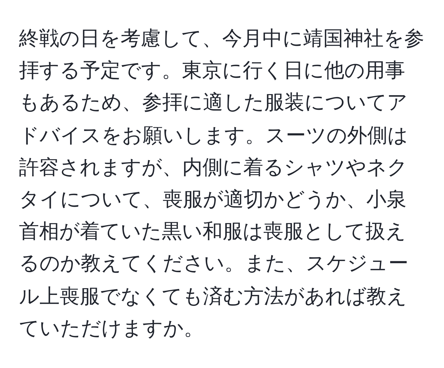 終戦の日を考慮して、今月中に靖国神社を参拝する予定です。東京に行く日に他の用事もあるため、参拝に適した服装についてアドバイスをお願いします。スーツの外側は許容されますが、内側に着るシャツやネクタイについて、喪服が適切かどうか、小泉首相が着ていた黒い和服は喪服として扱えるのか教えてください。また、スケジュール上喪服でなくても済む方法があれば教えていただけますか。