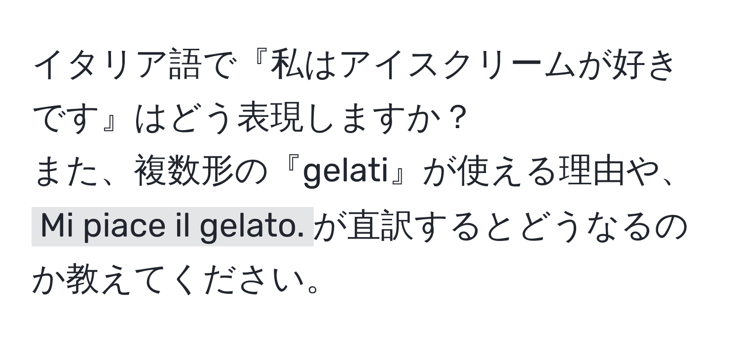 イタリア語で『私はアイスクリームが好きです』はどう表現しますか？  
また、複数形の『gelati』が使える理由や、`Mi piace il gelato.`が直訳するとどうなるのか教えてください。