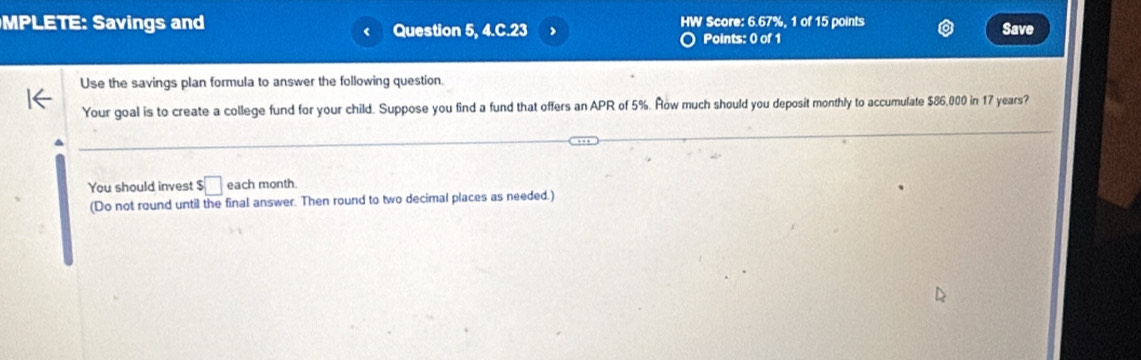 MPLETE: Savings and Question 5, 4.C.23 HW Score: 6.67%, 1 of 15 points Save 
Points: 0 of 1 
Use the savings plan formula to answer the following question. 
Your goal is to create a college fund for your child. Suppose you find a fund that offers an APR of 5%. Row much should you deposit monthly to accumulate $86,000 in 17 years? 
You should invest $□ each month. 
(Do not round until the final answer. Then round to two decimal places as needed.)