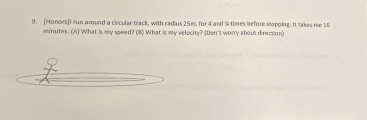 [Honors]I run around a circular track, with radius 25m, for 4 and ¾ times before stopping. It takes me 16
minutes. (A) What is my speed? (B) What is my velocity? (Don’t worry about direction)