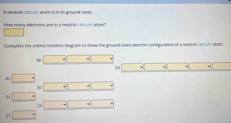 A neutral calcium atom is in its ground state. 
How many electrons are in a neutral calcium atom? 
^circ   1/2° - 1/2 
Complete the orbital notation diagram to show the ground-state electron configuration of a neutral calcium atom.
4p □ □ □ 
3d v | ∴ △ ABC(AB)^circ  | □ 
4s □ 
3p ∴ △ ADCsim △ ABC
3s □
2p
2s □