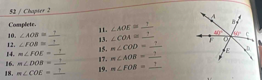 Chapter 2
Complete.
10. ∠ AOB≌ _ ? 11. ∠ AOE≌ _ ?
12. ∠ FOB≌ _ ? 13. ∠ COA≌ _ ?
14. m∠ FOE=_ ? 15. m∠ COD=_ ?
16. m∠ DOB=_ ? 17. m∠ AOB=_ ?
18. m∠ COE=_ ? 19. m∠ FOB=_ ?