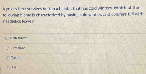 A grizzly bear survives best in a habitat that has cold winters. Which of the
following biome is characterized by having cold winters and conifers full with
needlelike leaves?
Rain forest
Grassland
Tundra
Taiga