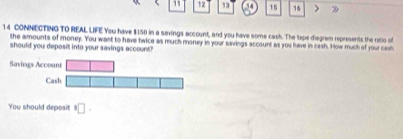 5 1 12 13 15 16 > 》 
14 CONNECTING TO REAL LIFE You have $150 in a sevings account, and you have some cash. The tape diagram represents the retio of 
the amounts of money. You want to have twice as much money in your savings account as you have in cash. How much of your cash 
should you deposit into your savings account? 
Saving 
You should deposit^8□.