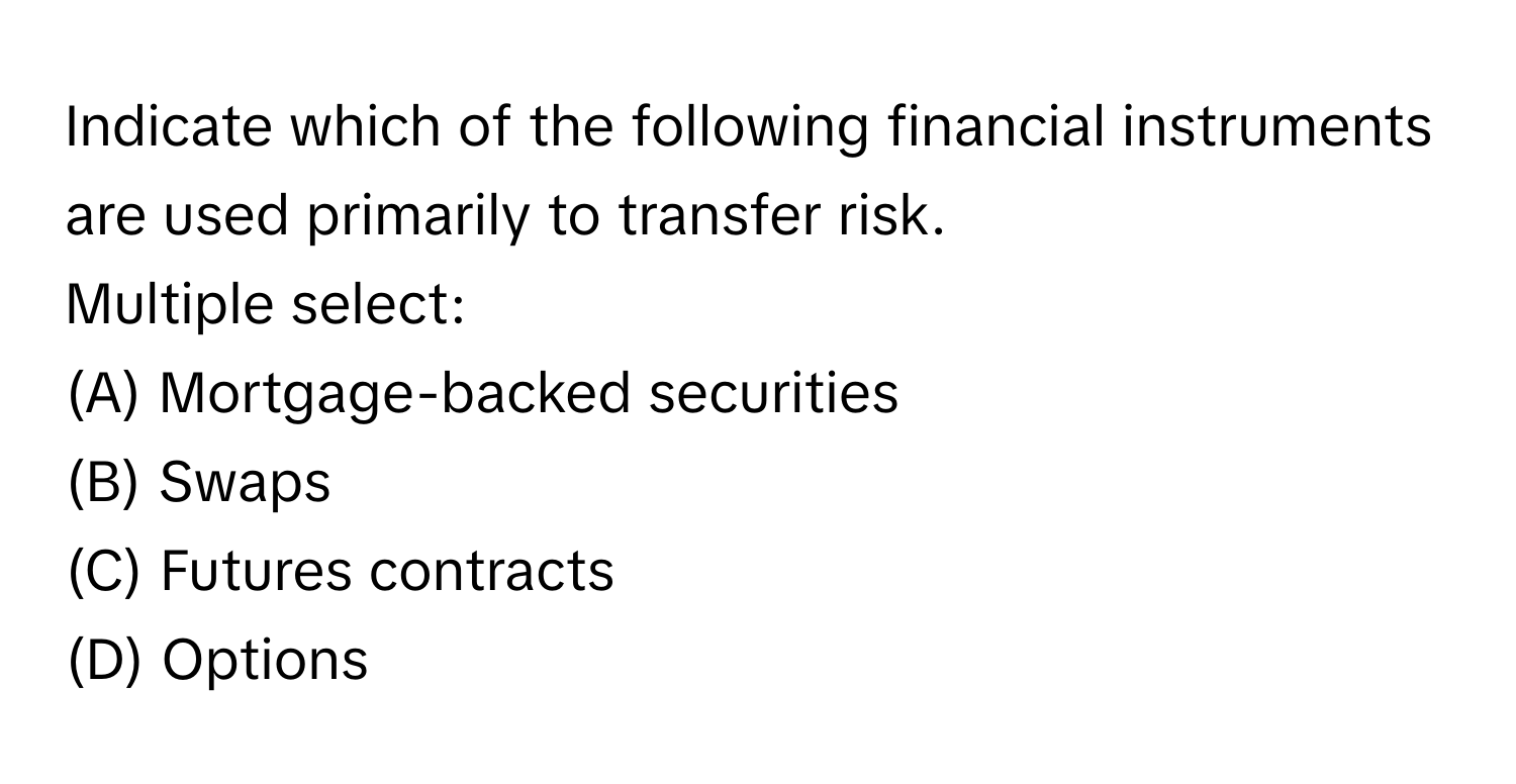 Indicate which of the following financial instruments are used primarily to transfer risk.
Multiple select:

(A) Mortgage-backed securities
(B) Swaps
(C) Futures contracts
(D) Options