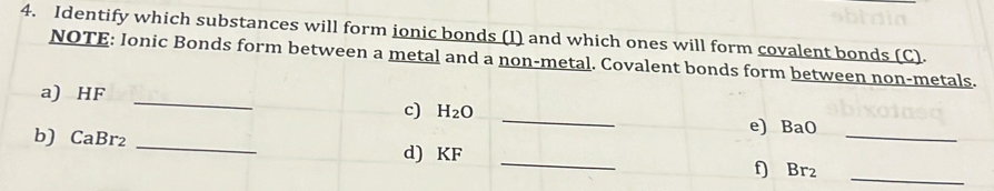 Identify which substances will form ionic bonds (I) and which ones will form covalent bonds (C). 
NOTE: Ionic Bonds form between a metal and a non-metal. Covalent bonds form between non-metals. 
a) HF _c) H₂O
_ 
e) BaO_ 
_ 
b) CaBr₂ _d) KF
f) Br₂
_