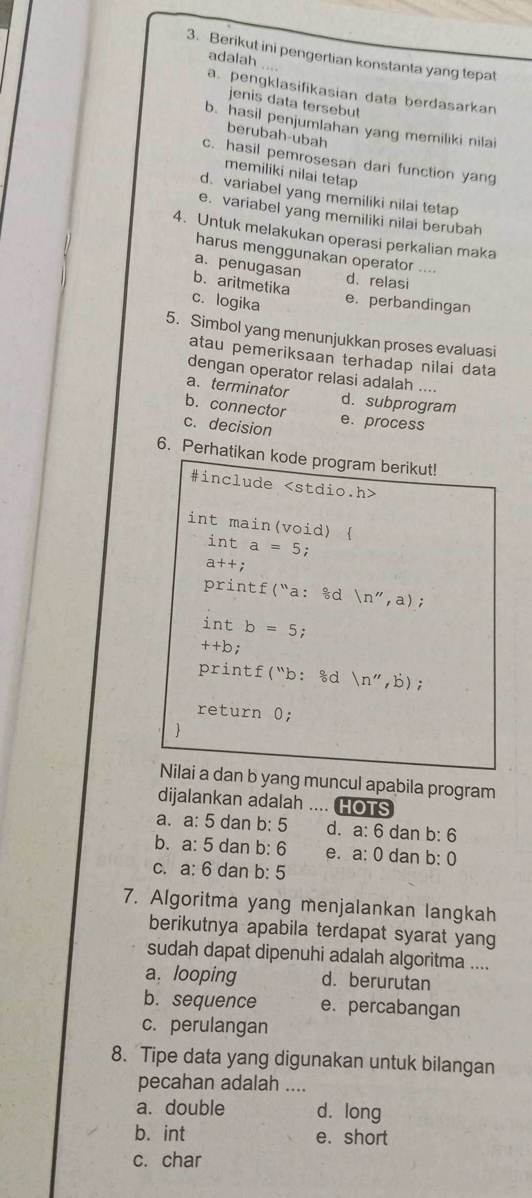 Berikut ini pengertian konstanta yang tepat
adalah ....
a. pengklasifikasian data berdasarkan
jenis data tersebut
b. hasil penjumlahan yang memiliki nilai
berubah-ubah
c. hasil pemrosesan dari function yang
memiliki nilai tetap
d. variabel yang memiliki nilai tetap
e. variabel yang memiliki nilai berubah
4. Untuk melakukan operasi perkalian maka
harus menggunakan operator ....
a. penugasan dá relasi
b. aritmetika
c. logika
e. perbandingan
5. Simbol yang menunjukkan proses evaluasi
atau pemeriksaan terhadap nilai data
dengan operator relasi adalah ....
a. terminator d. subprogram
b. connector e.process
c. decision
6. Perhatikan kode program berikut!
#include
int main(void) 
int a=5;
a++:
printf("a: &d (n'',a);
int b=5;
++b;
printf("b: &d (n'',b);
return 0;
  
Nilai a dan b yang muncul apabila program
dijalankan adalah .... HOTS
a. a: 5 dan b: 5 d. a: 6 dan b: 6
b. a: 5 dan b: 6 e. a: 0 dan b: 0
c. a: 6 dan b: 5
7. Algoritma yang menjalankan langkah
berikutnya apabila terdapat syarat yang
sudah dapat dipenuhi adalah algoritma ....
a. looping d. berurutan
b. sequence e. percabangan
c. perulangan
8. Tipe data yang digunakan untuk bilangan
pecahan adalah ....
a. double dà long
bá int e. short
c. char