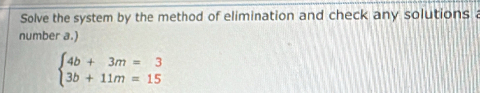 Solve the system by the method of elimination and check any solutions a 
number a.)
beginarrayl 4b+3m=3 3b+11m=15endarray.