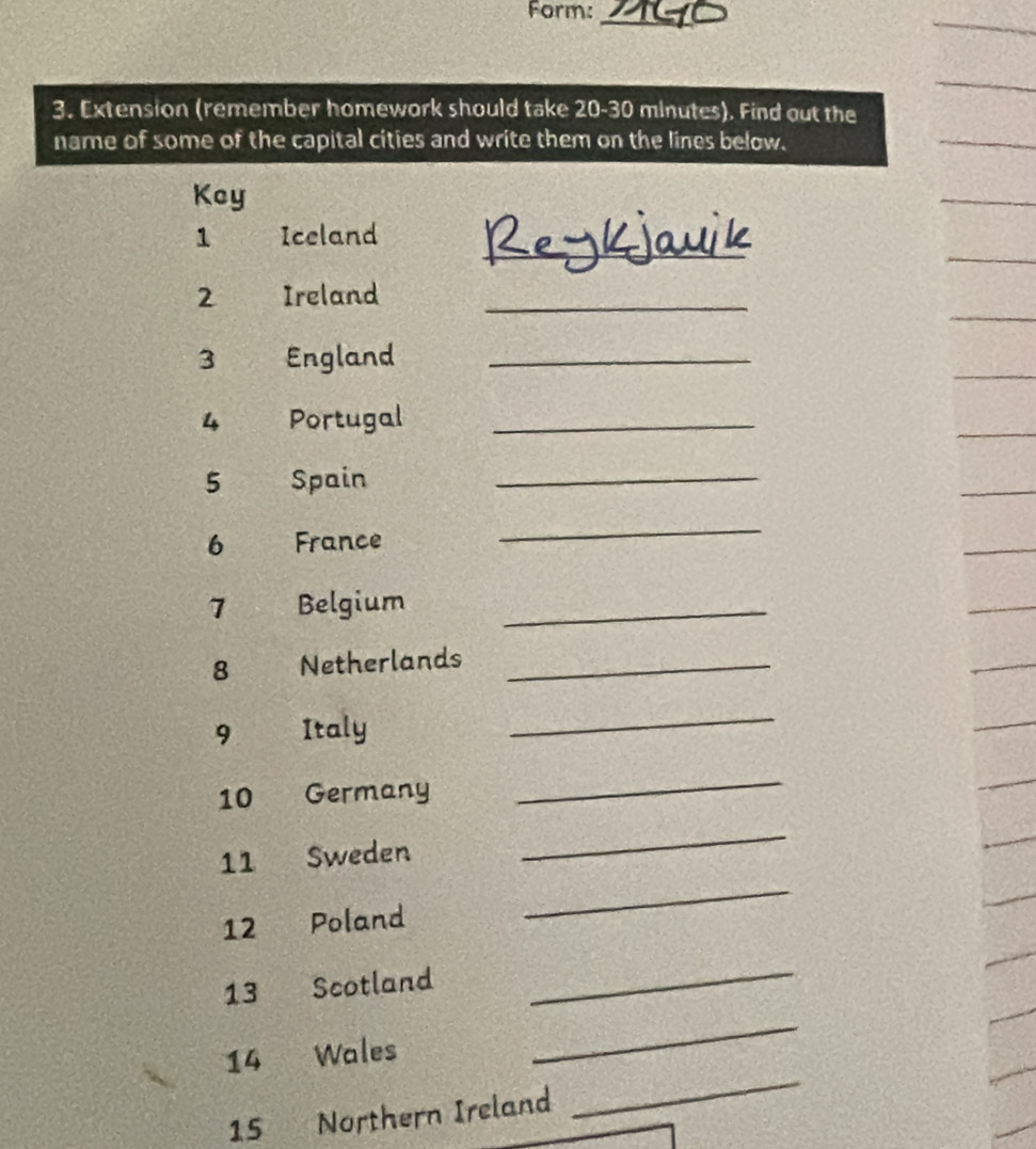 Form:_ 
3. Extension (remember homework should take 20-30 minutes). Find out the 
name of some of the capital cities and write them on the lines below. 
Key 
_ 
1 Iceland 
2 Ireland_ 
3 England_ 
4 Portugal_ 
5 Spain_ 
6 France 
_ 
7 Belgium_ 
8 Netherlands_ 
9 Italy 
_ 
10 Germany 
_ 
_ 
_ 
11 Sweden 
12 Poland 
13 Scotland 
_ 
_ 
14 Wales 
_
15 Northern Ireland