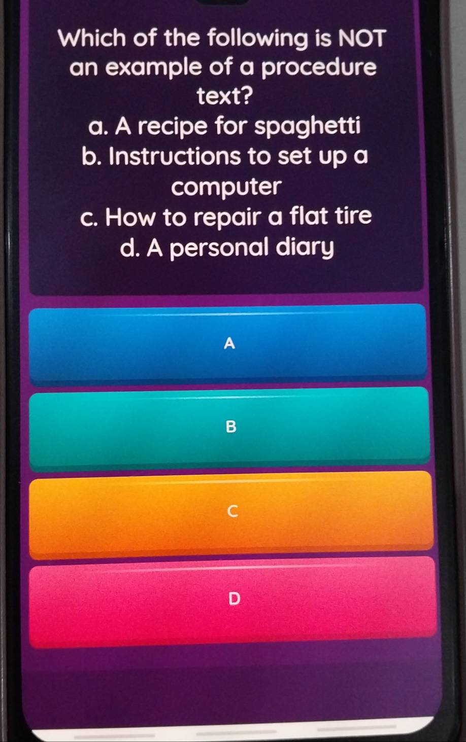 Which of the following is NOT
an example of a procedure
text?
a. A recipe for spaghetti
b. Instructions to set up a
computer
c. How to repair a flat tire
d. A personal diary
A
B
C
D