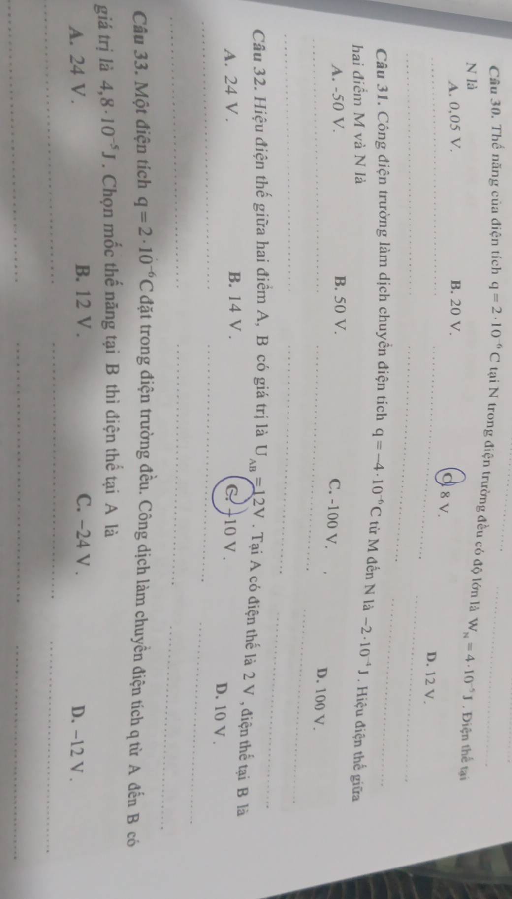 Cầu 30. Thế năng của điện tích q=2· 10^(-6)C tại N trong điện trường đều có độ lớn là W_N=4· 10^(-5)J. Điện thể tại
N là
A. 0,05 V. B. 20 V.
_
_
_
d 8 v.
_
D. 12 V.
_
_
_
Câu 31. Công điện trường làm dịch chuyền điện tích q=-4· 10^(-6)C từ M đến N là -2· 10^(-4)J
hai điểm M và N là . Hiệu điện thể giữa
A. -50 V. B. 50 V.
_
C. -100 V.
D. 100 V.
_
_
_
Câu 32. Hiệu điện thế giữa hai điểm A, B có giá trị là U_AB=12V. Tại A có điện thế là 2 V , điện thế tại B là
A. 24 V. B. 14 V. C. +10 V .
_
D. 10 V.
_
_
_
_
_
Câu 33. Một điện tích q=2· 10^(-6)C đặt trong điện trường đều. Công dịch làm chuyền điện tích q từ A đến B có
giá trị là 4,8· 10^(-5)J. Chọn mốc thế năng tại B thì điện thể tại A là
B. 12 V . C. -24 V .
A. 24 V . D. −12 V .
_
_
_
_
_
_