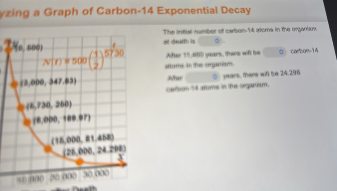 zing a Graph of Carbon-14 Exponential Decay
The inttial number of carbon-14 atoms in the organism
at death is
After 11,480 years, there will be ◎ carbon-14
atoms in the organism.
Afer  years, there will be 24.298
carbon 36 altoms in the organism.