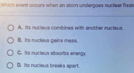 Which event occurs when an atom undergoes nuclear fissic
A. Its nucleus combines with another nucleus.
B. Its nucleus gains mass.
C. Its nucleus absorbs energy.
D. Its nucleus breaks apart.