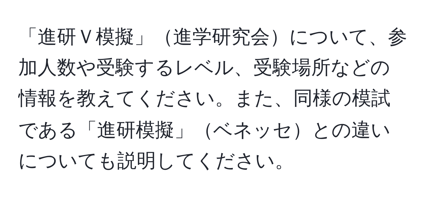 「進研Ｖ模擬」進学研究会について、参加人数や受験するレベル、受験場所などの情報を教えてください。また、同様の模試である「進研模擬」ベネッセとの違いについても説明してください。