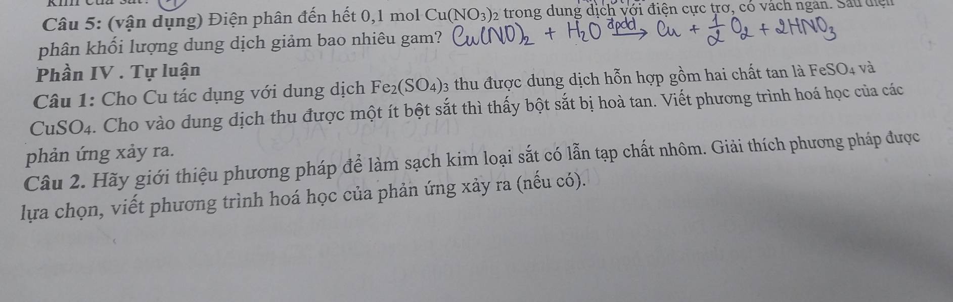 (vận dụng) Điện phân đến hết 0, 1 mol Cu(NO_3) 2 trong dung dịch với điện cực trơ, có vách ngân. Sau điện 
phân khối lượng dung dịch giảm bao nhiêu gam? 
Phần IV . Tự luận 
Câu 1: Cho Cu tác dụng với dung dịch Fe_2(SO_4) 03 thu được dung dịch hỗn hợp gồm hai chất tan là FeSO_4 và 
CuSO4. Cho vào dung dịch thu được một ít bột sắt thì thấy bột sắt bị hoà tan. Viết phương trình hoá học của các 
phản ứng xảy ra. 
Câu 2. Hãy giới thiệu phương pháp để làm sạch kim loại sắt có lẫn tạp chất nhôm. Giải thích phương pháp được 
lựa chọn, viết phương trình hoá học của phản ứng xảy ra (nếu có).