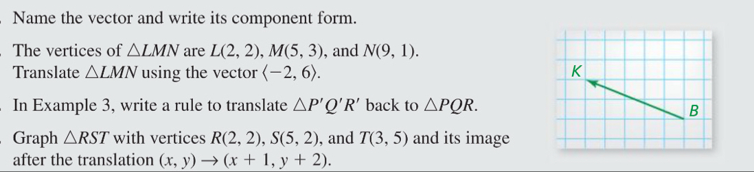 Name the vector and write its component form. 
The vertices of △ LMN are L(2,2), M(5,3) , and N(9,1). 
Translate △ LMN using the vector langle -2,6rangle. K 
In Example 3, write a rule to translate △ P'Q'R' back to △ PQR. B 
Graph △ RST with vertices R(2,2), S(5,2) , and T(3,5) and its image 
after the translation (x,y)to (x+1,y+2).