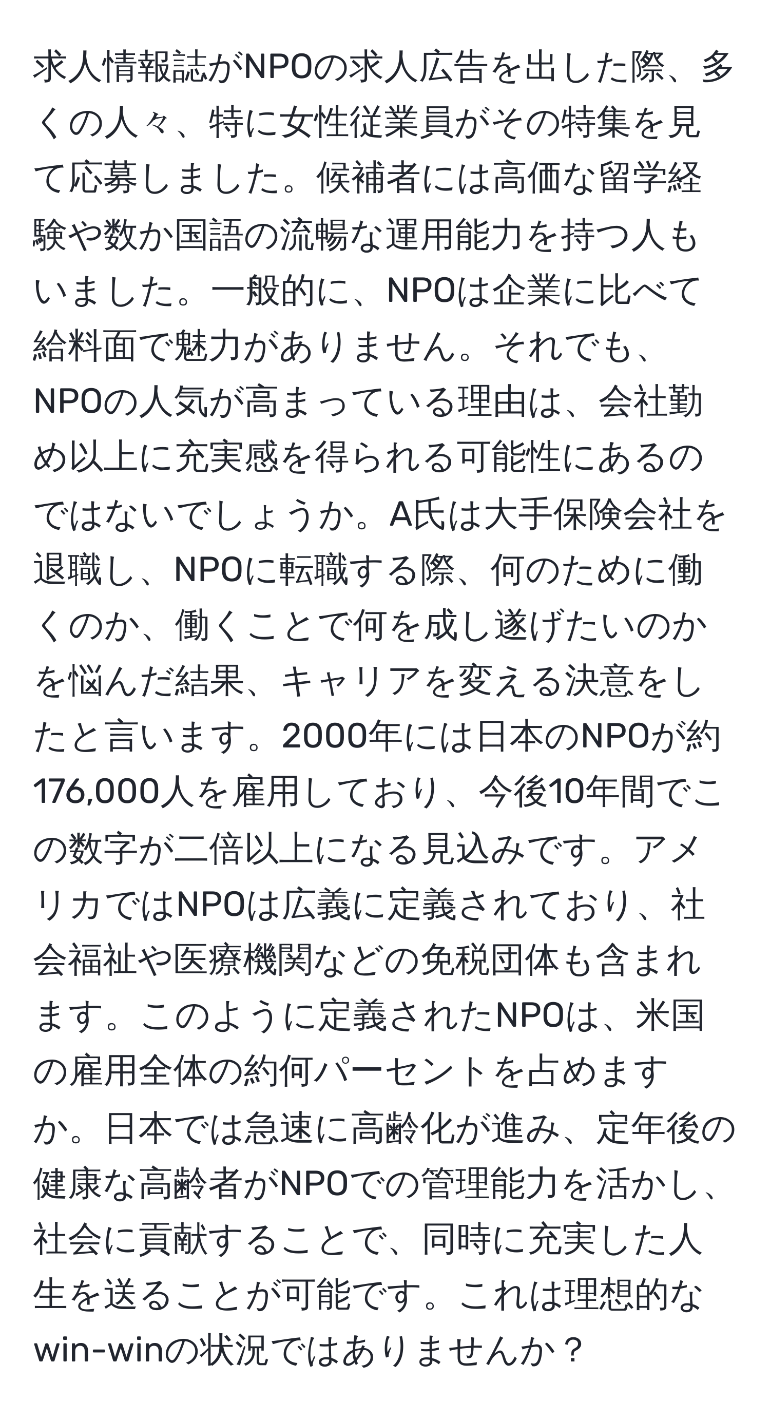 求人情報誌がNPOの求人広告を出した際、多くの人々、特に女性従業員がその特集を見て応募しました。候補者には高価な留学経験や数か国語の流暢な運用能力を持つ人もいました。一般的に、NPOは企業に比べて給料面で魅力がありません。それでも、NPOの人気が高まっている理由は、会社勤め以上に充実感を得られる可能性にあるのではないでしょうか。A氏は大手保険会社を退職し、NPOに転職する際、何のために働くのか、働くことで何を成し遂げたいのかを悩んだ結果、キャリアを変える決意をしたと言います。2000年には日本のNPOが約176,000人を雇用しており、今後10年間でこの数字が二倍以上になる見込みです。アメリカではNPOは広義に定義されており、社会福祉や医療機関などの免税団体も含まれます。このように定義されたNPOは、米国の雇用全体の約何パーセントを占めますか。日本では急速に高齢化が進み、定年後の健康な高齢者がNPOでの管理能力を活かし、社会に貢献することで、同時に充実した人生を送ることが可能です。これは理想的なwin-winの状況ではありませんか？