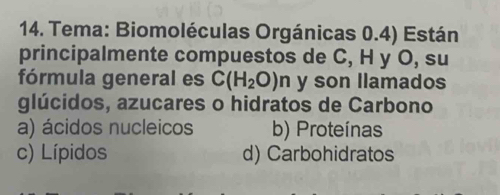 Tema: Biomoléculas Orgánicas 0.4) Están
principalmente compuestos de C, H y O, su
fórmula general es C(H_2O)n y son llamados
glúcidos, azucares o hidratos de Carbono
a) ácidos nucleicos b) Proteínas
c) Lípidos d) Carbohidratos