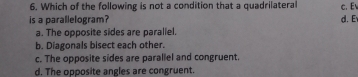 Which of the following is not a condition that a quadrilateral c. E
is a parallelogram? d. Ev
a. The opposite sides are paraliel.
b. Diagonals bisect each other.
c. The opposite sides are parallel and congruent.
d. The opposite angles are congruent