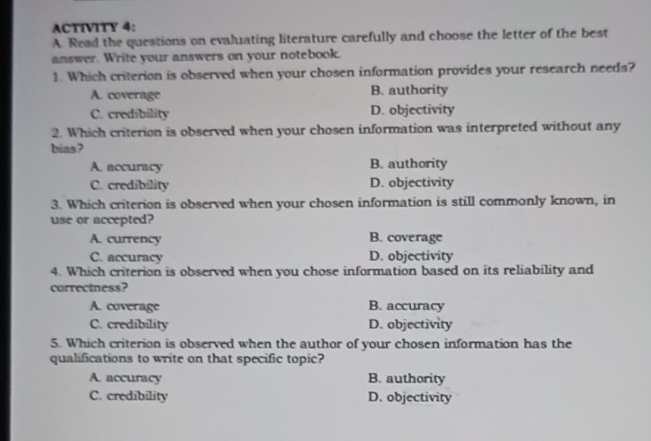 ACTIVITY 4:
A. Read the questions on evaluating literature carefully and choose the letter of the best
answer. Write your answers on your notebook.
1. Which criterion is observed when your chosen information provides your research needs?
A. coverage B. authority
C. credibility D. objectivity
2. Which criterion is observed when your chosen information was interpreted without any
bias?
A. accuracy B. authority
C. credibility D. objectivity
3. Which criterion is observed when your chosen information is still commonly known, in
use or accepted?
A. currency B. coverage
C. accuracy D. objectivity
4. Which criterion is observed when you chose information based on its reliability and
correctness?
A. coverage B. accuracy
C. credibility D. objectivity
5. Which criterion is observed when the author of your chosen information has the
qualifications to write on that specific topic?
A. accuracy B. authority
C. credibility D. objectivity