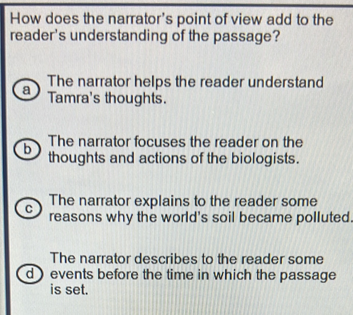 How does the narrator's point of view add to the
reader's understanding of the passage?
The narrator helps the reader understand
a Tamra's thoughts.
b The narrator focuses the reader on the
thoughts and actions of the biologists.
The narrator explains to the reader some
C reasons why the world's soil became polluted.
The narrator describes to the reader some
d events before the time in which the passage
is set.