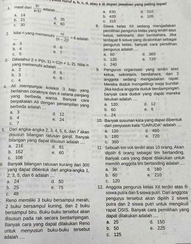 puua huruf a, b, c, d, atau e di depan jawaban yang paling tepat!
1. Hasil dari  8!/4!5!  adalah ....
a. 630 d. 210
a. 14 b. 420
b. 21 d. 35 c. 315 e. 105
e. 60
c. 30 8. Siswa kelas XII sedang mengadakan
pemilihan pengurus kelas yang terdiri atas
ketua, sekretaris, dan bendahara. Jika
2. Nilai n yang memenuhi  n!/(n-2)! =6 adalah terdapat 6 siswa yang dicalonkan sebagai
, ..
a. 3 pengurus kelas, banyak cara pemilihan
d. 6
b. 4 e. 7
pengurus adalah ....
c、5 a. 60 d. 360
b. 120 e. 720
3. Diketahui 2* P(n,1)=C(n+1,2). Nilai n c. 240
yang memenuhi adalah
a. 2
b. 3 d. 5 9. Pengurus organisasi yang terdiri atas
ketua, sekretaris, bendahara, dan 2
e. 6
c. 4 anggota sedang mengadakan rapat.
Mereka duduk mengelilingi meja bundar.
4. Ali mempunyai koleksi 3 baju yang
Jika kedua anggota duduk berdampingan,
berlainan coraknya dan 4 celana panjang
banyak cara duduk yang dapat mereka
yang berbeda warna. Banyak cara
lakukan adalah ....
berpakaian Ali dengan penampilan yang a. 120 d. 12
berbeda adalah ....
a. 3 b. 60 e. 6
d. 12 c.⊙24
b. 4 e. 24
c.7 10. Banyak susunan kata yang dapat dibentuk
dari penyusun kata ''GARUDA'' adalah ....
5. Dari angka-angka 2, 3, 4, 5, 6, dan 7 akan a. 120 d. 480
disusun bilangan ratusan ganjil. Banyak b. 180 e. 720
bilangan yang dapat disusun adalah .... c. 360
a. 216 d. 81 11. Sebuah tim voli terdiri atas 10 orang. Akan
b. 162 e. 60 dipilih 6 orang sebagai tim bertanding.
c. 108 Banyak cara yang dapat dilakukan untuk
6. Banyak bilangan ratusan kurang dari 300 memilih anggota tim bertanding adalah ....
yang dapat dibentuk dari angka-angka 1, a. 36 d. 180
2, 3, 5, dan 6 adalah b. 60 e. 210
a. 24 d. 50 c. 120
b. 25 e. 75 12. Anggota pengurus kelas XII terdiri atas 6
c. 48 siswa putra dan 5 siswa putri. Dari anggota
. Reno memiliki 3 buku bersampul merah, pengurus tersebut akan dipilih 2 siswa
2 buku bersampul kuning, dan 2 buku putra dan 2 siswa putri untuk mengikuti
bersampul biru. Buku-buku tersebut akan rapat OSIS. Banyak cara pemilihan yang
disusun pada rak secara berdampingan. dapat dilakukan adalah ....
Banyak cara yang dapat dilakukan Reno a. 25 d. 150
untuk menyusun buku-buku tersebut b. 50 e. 225
adalah .... c. 125